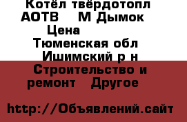 Котёл твёрдотопл. АОТВ- 18М Дымок  › Цена ­ 18 000 - Тюменская обл., Ишимский р-н Строительство и ремонт » Другое   